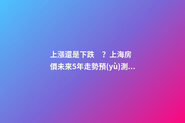 上漲還是下跌？上海房價未來5年走勢預(yù)測依據(jù)是什么？